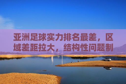 亚洲足球实力排名最差,区域差距拉大,结构性问题制约发展,亚洲足球实力垫底,区域差距拉大,结构性问题制约发展