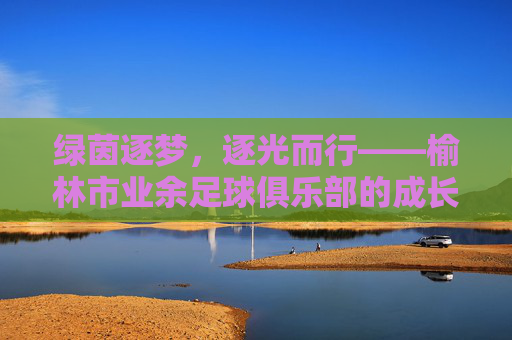 绿茵逐梦,逐光而行——榆林市业余足球俱乐部的成长轨迹与青春活力