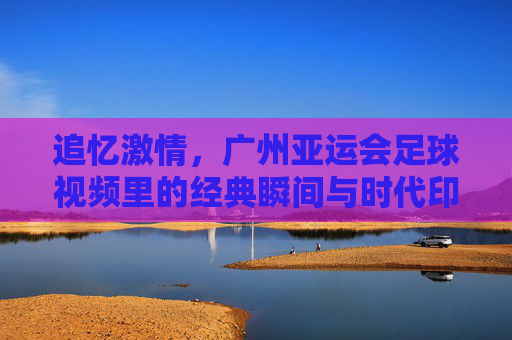 追忆激情，广州亚运会足球视频里的经典瞬间与时代印记，追忆激情，广州亚运会足球经典瞬间与时代印记