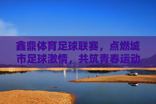 鑫鼎体育足球联赛，点燃城市足球激情，共筑青春运动梦想，鑫鼎体育足球联赛，点燃城市足球激情，共筑青春运动梦想