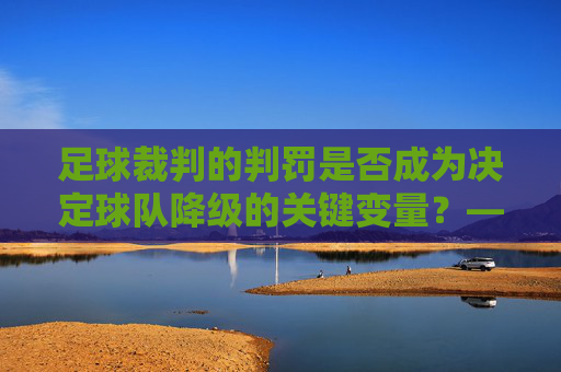 足球裁判的判罚是否成为决定球队降级的关键变量?——从规则到责任的深度探讨,足球裁判的判罚是否成为决定球队降级的关键变量?——从规则到责任的深度探讨
