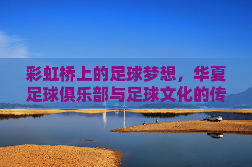 彩虹桥上的足球梦想，华夏足球俱乐部与足球文化的传承与融合，彩虹桥上的足球梦想，华夏足球俱乐部与足球文化的传承与融合