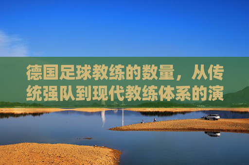 德国足球教练的数量，从传统强队到现代教练体系的演变与现状