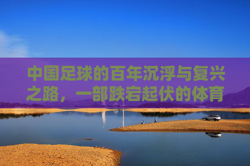 中国足球的百年沉浮与复兴之路,一部跌宕起伏的体育史诗