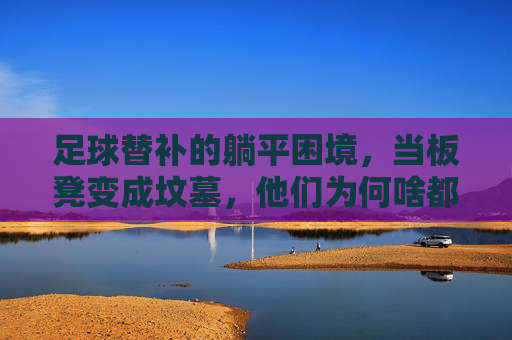 足球替补的躺平困境，当板凳变成坟墓，他们为何啥都不干了？足球替补的躺平困境，当板凳变成坟墓，他们为何啥都不干了？