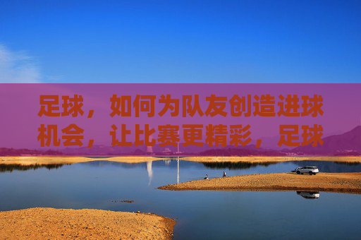 足球，如何为队友创造进球机会，让比赛更精彩，足球，如何为队友创造进球机会，让比赛更精彩