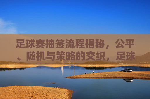 足球赛抽签流程揭秘,公平、随机与策略的交织,足球赛抽签流程揭秘,公平、随机与策略的交织