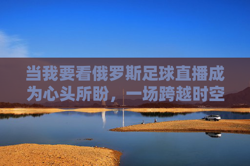 当我要看俄罗斯足球直播成为心头所盼,一场跨越时空的体育狂欢,俄罗斯足球直播,一场跨越时空的体育狂欢