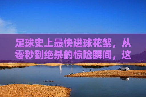足球史上最快进球花絮，从零秒到绝杀的惊险瞬间，这些视频让你热血沸腾！足球史上最快进球花絮，从零秒绝杀到惊险瞬间，热血视频让你沸腾！