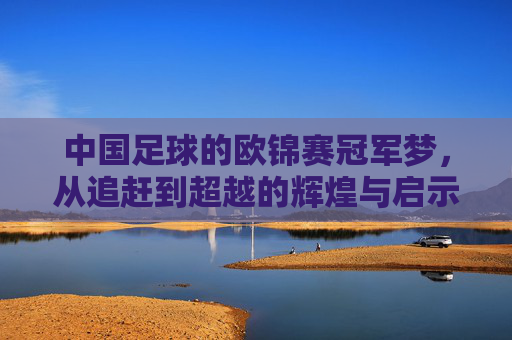 中国足球的欧锦赛冠军梦,从追赶到超越的辉煌与启示,中国足球的欧锦赛冠军梦,从追赶到超越的辉煌与启示