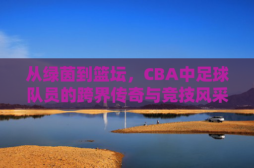 从绿茵到篮坛，CBA中足球队员的跨界传奇与竞技风采