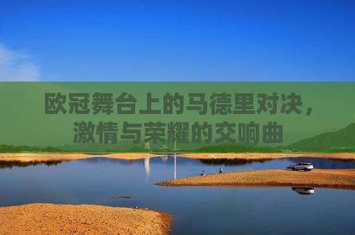 欧冠舞台上的马德里对决,激情与荣耀的交响曲