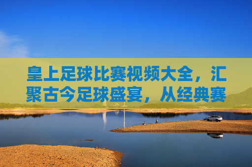 皇上足球比赛视频大全,汇聚古今足球盛宴,从经典赛事到激情时刻,一键尽览绿茵风云,皇上足球比赛视频大全,汇聚古今足球盛宴,尽览经典赛事与激情时刻
