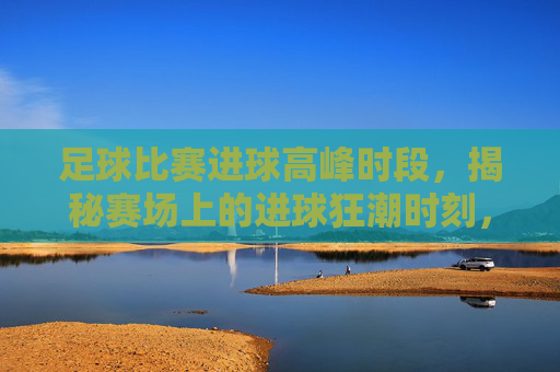 足球比赛进球高峰时段,揭秘赛场上的进球狂潮时刻,足球比赛进球高峰时段,揭秘赛场上的进球狂潮时刻