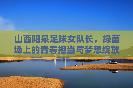 山西阳泉足球女队长,绿茵场上的青春担当与梦想绽放,山西阳泉足球女队长,绿茵场上的青春担当与梦想绽放