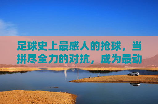 足球史上最感人的抢球，当拼尽全力的对抗，成为最动人的体育诗篇，足球史上最感人的抢球，拼尽全力的对抗，谱写动人的体育诗篇