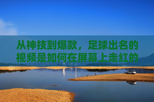 从神技到爆款，足球出名的视频是如何在屏幕上走红的？从神技到爆款，足球出名的视频如何走红屏幕？