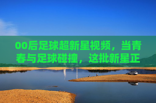 00后足球超新星视频，当青春与足球碰撞，这批新星正点燃赛场新篇章，00后足球超新星，当青春与足球碰撞，点燃赛场新篇章