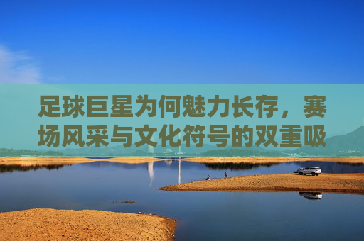 足球巨星为何魅力长存,赛场风采与文化符号的双重吸引力,足球巨星魅力长存,赛场风采与文化符号的双重吸引力