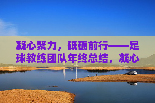 凝心聚力,砥砺前行——足球教练团队年终总结,凝心聚力,砥砺前行——足球教练团队年终总结
