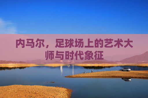 内马尔,足球场上的艺术大师与时代象征