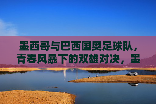 墨西哥与巴西国奥足球队，青春风暴下的双雄对决，墨西哥与巴西国奥足球队，青春风暴下的双雄对决