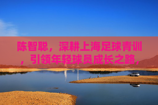 陈智聪，深耕上海足球青训，引领年轻球员成长之路，陈智聪深耕上海足球青训，引领年轻球员成长之路