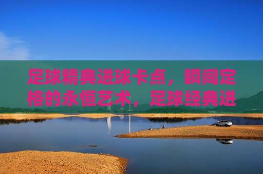 足球精典进球卡点，瞬间定格的永恒艺术，足球经典进球卡点，瞬间定格的永恒艺术