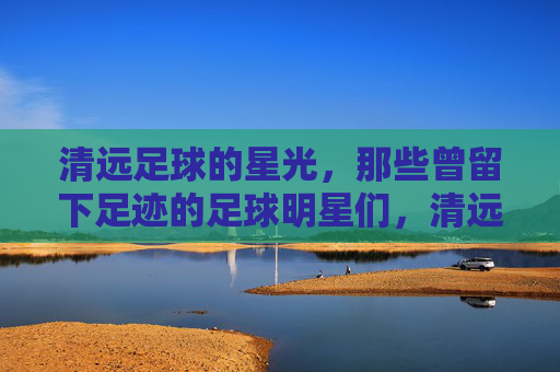 清远足球的星光,那些曾留下足迹的足球明星们,清远足球的星光,那些曾留下足迹的足球明星们