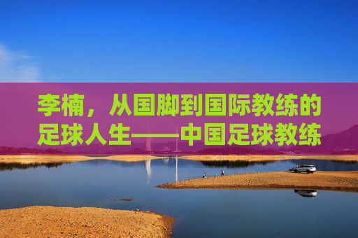 李楠,从国脚到国际教练的足球人生——中国足球教练的海外征程与使命传承,李楠,从国脚到国际教练的足球人生——中国足球教练的海外征程与使命传承