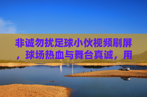 非诚勿扰足球小伙视频刷屏，球场热血与舞台真诚，用热爱点燃观众心，非诚勿扰足球小伙视频刷屏，球场热血与舞台真诚，用热爱点燃观众心
