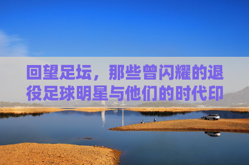 回望足坛，那些曾闪耀的退役足球明星与他们的时代印记，回望足坛，退役足球明星与他们的时代印记
