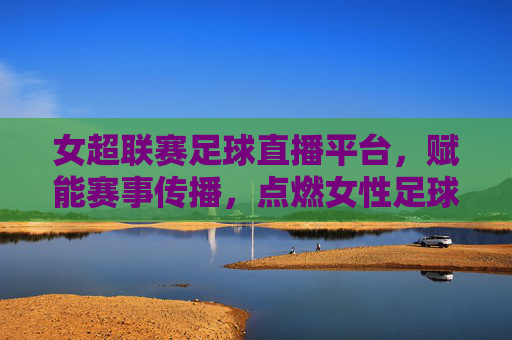 女超联赛足球直播平台，赋能赛事传播，点燃女性足球热情，女超联赛足球直播平台，赋能赛事传播，点燃女性足球热情