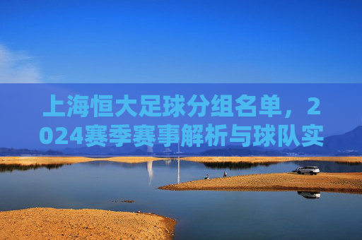 上海恒大足球分组名单，2024赛季赛事解析与球队实力预判，2024赛季上海恒大足球分组名单，赛事解析与球队实力预判