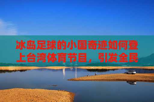 冰岛足球的小国奇迹如何登上台湾体育节目,引发全民热议