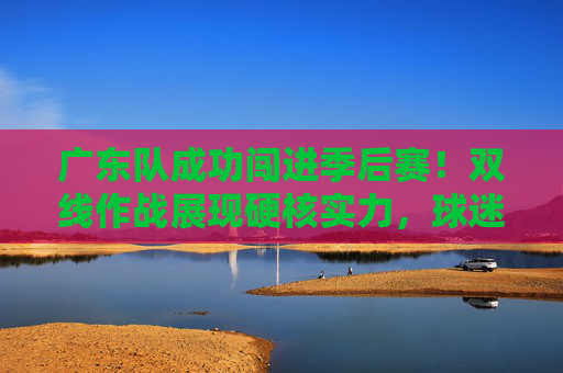 广东队成功闯进季后赛!双线作战展现硬核实力,球迷热情高涨,广东队闯进季后赛,双线作战展现硬核实力,球迷热情高涨