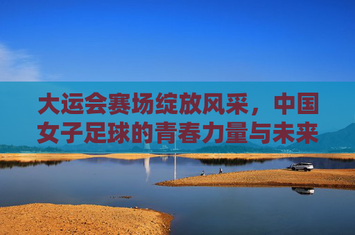 大运会赛场绽放风采，中国女子足球的青春力量与未来图景，大运会赛场绽放风采，中国女子足球的青春力量与未来图景