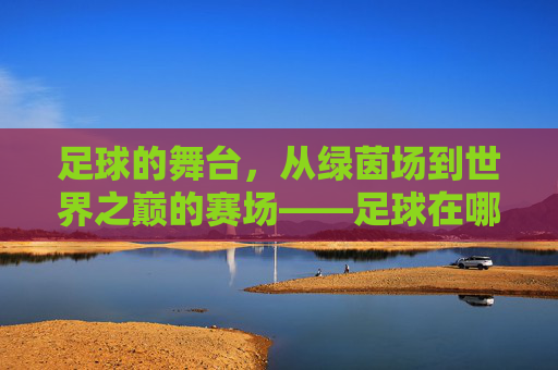 足球的舞台，从绿茵场到世界之巅的赛场——足球在哪儿比赛的探秘
