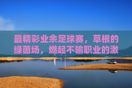 最精彩业余足球赛，草根的绿茵场，燃起不输职业的激情，最精彩业余足球赛，草根绿茵场燃起不输职业的激情