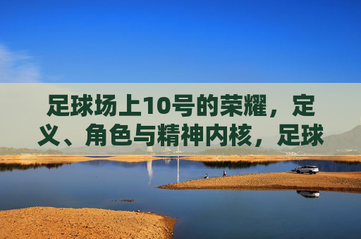 足球场上10号的荣耀,定义、角色与精神内核,足球场上10号的荣耀,定义、角色与精神内核