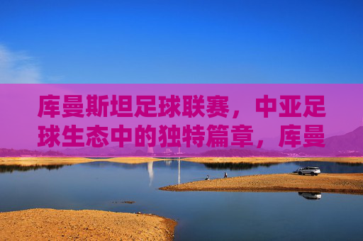 库曼斯坦足球联赛,中亚足球生态中的独特篇章,库曼斯坦足球联赛,中亚足球生态中的独特篇章