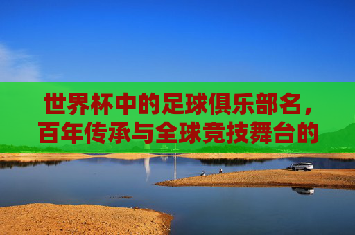 世界杯中的足球俱乐部名，百年传承与全球竞技舞台的荣耀，世界杯俱乐部，百年传承与全球竞技舞台的荣耀