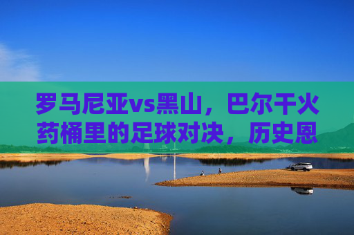 罗马尼亚vs黑山,巴尔干火药桶里的足球对决,历史恩怨与今朝博弈,巴尔干火药桶里的足球对决,罗马尼亚与黑山的历史恩怨与今朝博弈
