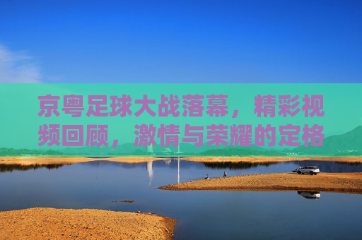 京粤足球大战落幕,精彩视频回顾,激情与荣耀的定格瞬间,京粤足球大战落幕,精彩视频回顾,激情与荣耀的定格瞬间