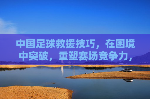 中国足球救援技巧，在困境中突破，重塑赛场竞争力，中国足球救援技巧，在困境中突破，重塑赛场竞争力