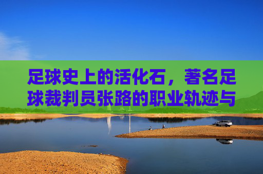 足球史上的活化石,著名足球裁判员张路的职业轨迹与时代印记