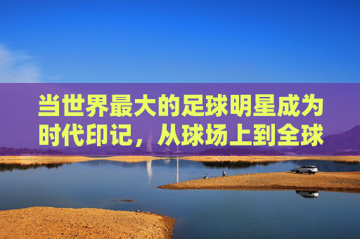 当世界最大的足球明星成为时代印记,从球场上到全球的传奇力量——论足球史上最具影响力的巨星如何定义最大的维度,论足球史上最具影响力的巨星如何定义时代与全球的传奇力量