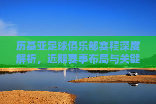 历基亚足球俱乐部赛程深度解析，近期赛事布局与关键看点