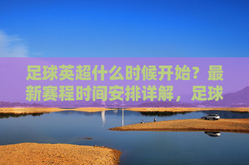足球英超什么时候开始？最新赛程时间安排详解，足球英超最新赛程时间安排详解，什么时候开始？