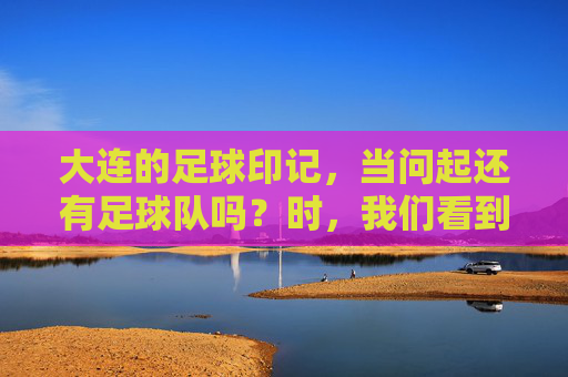 大连的足球印记,当问起还有足球队吗?时,我们看到了什么?大连的足球印记,当问起还有足球队吗?我们看到了什么?